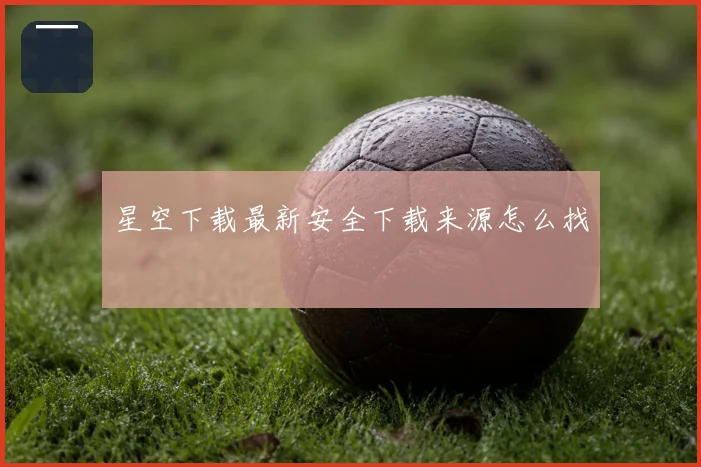 星空下载最新安全下载来源怎么找