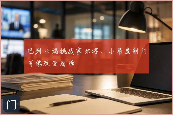 巴列卡诺挑战塞尔塔,小角度射门可能改变局面